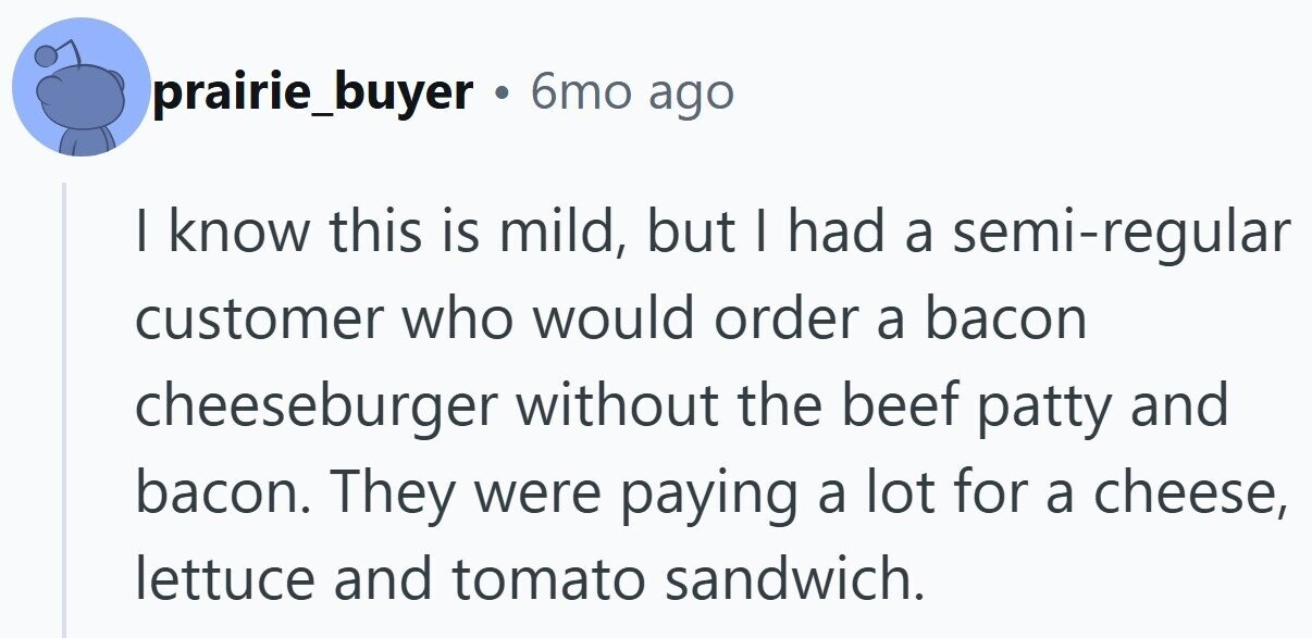 prairie_buyer 6mo ago | know this is mild, but I had a semi-regular customer who would order a bacon cheeseburger without the beef patty and bacon. They were paying a lot for a cheese, lettuce and tomato sandwich.