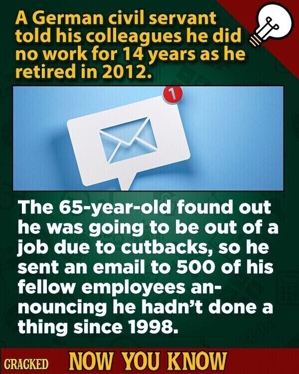 A German civil servant told his colleagues he did no work for 14 years as he retired in 2012. 1 The 65-year-old found out he was going to be out of a job due to cutbacks, so he sent an email to 500 of his fellow employees an- nouncing he hadn't done a thing since 1998. CRACKED NOW YOU KNOW