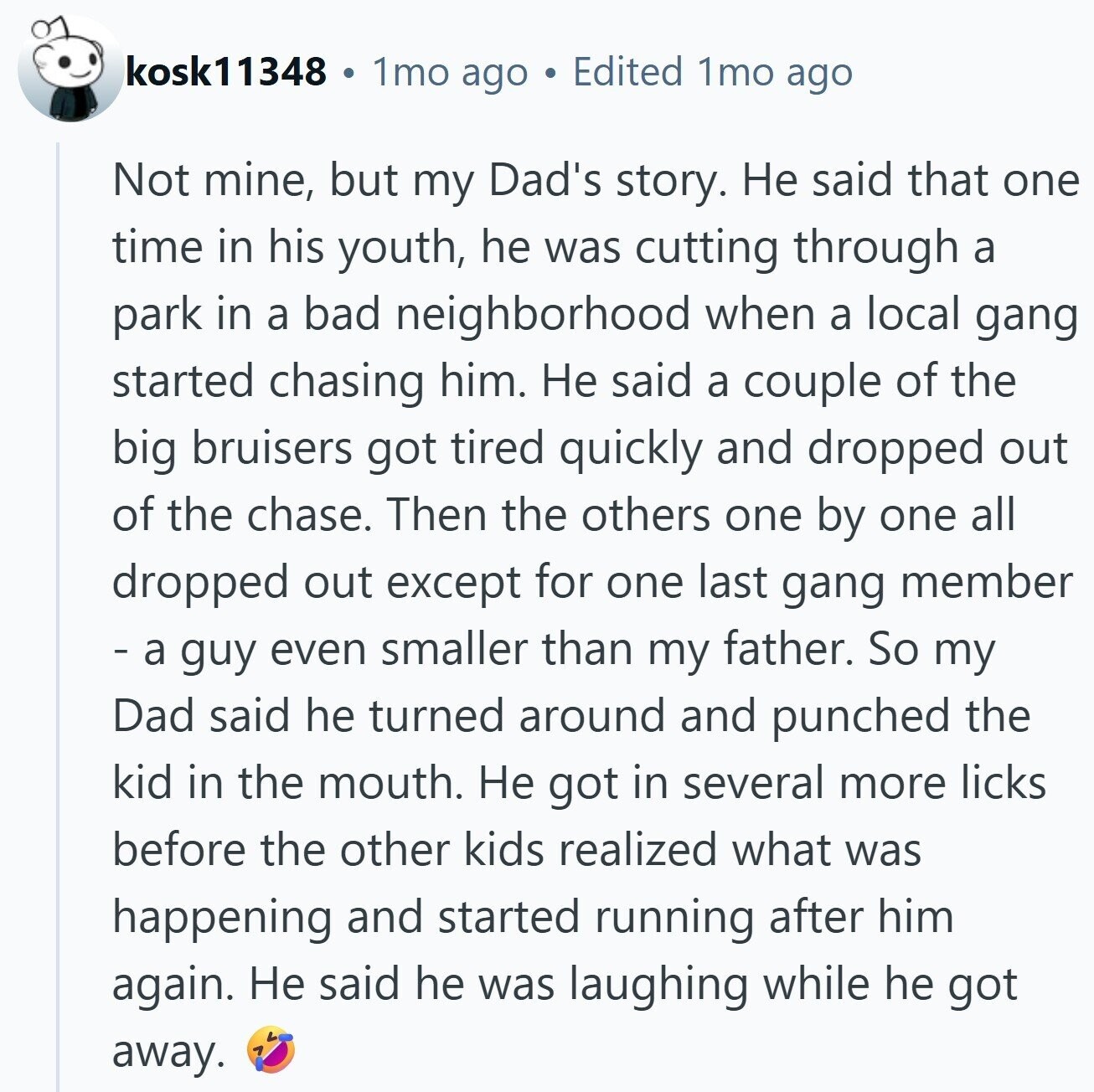kosk11348 1mo ago Edited 1mo ago Not mine, but my Dad's story. Не said that one time in his youth, he was cutting through a park in a bad neighborhood when a local gang started chasing him. Не said a couple of the big bruisers got tired quickly and dropped out of the chase. Then the others one by one all dropped out except for one last gang member - а guy even smaller than my father. So my Dad said he turned around and punched the kid in the mouth. Не got in several more licks before the other kids