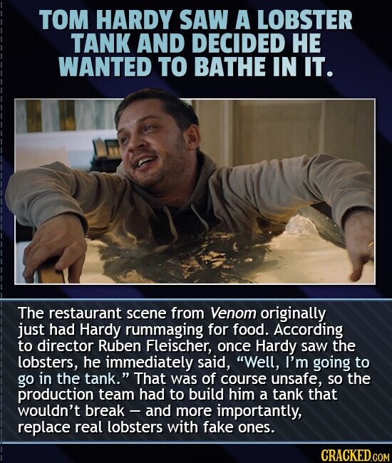 TOM HARDY SAW A LOBSTER TANK AND DECIDED НЕ WANTED TO BATHE IN IT. The restaurant scene from Venom originally just had Hardy rummaging for food. According to director Ruben Fleischer, once Hardy saw the lobsters, he immediately said, Well, I'm going to go in the tank. That was of course unsafe, so the production team had to build him a tank that wouldn't break - and more importantly, replace real lobsters with fake ones. CRACKED.COM