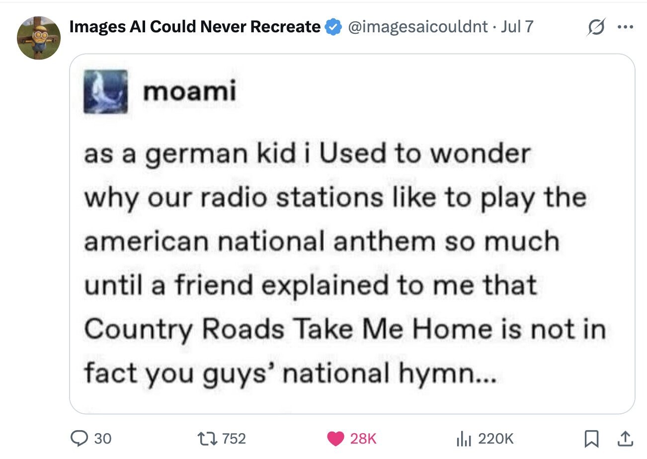 G ... Images Al Could Never Recreate @imagesaicouldnt.Jul7 moami as a german kid i Used to wonder why our radio stations like to play the american national anthem so much until a friend explained to me that Country Roads Take Me Home is not in fact you guys' national hymn... 30 752 28K del 220K
