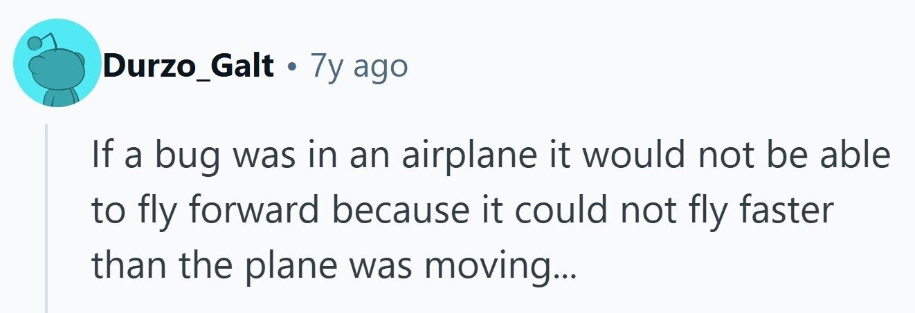 Durzo_Galt . 7y ago If a bug was in an airplane it would not be able to fly forward because it could not fly faster than the plane was moving...