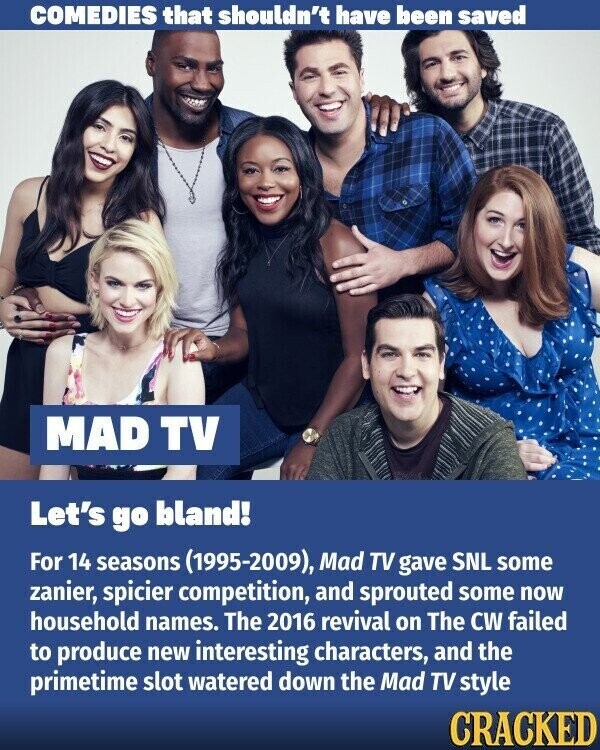 COMEDIES that shouldn't have been saved MAD TV Let's go bland! For 14 seasons (1995-2009), Mad TV gave SNL some zanier, spicier competition, and sprouted some now household names. The 2016 revival on The CW failed to produce new interesting characters, and the primetime slot watered down the Mad TV style CRACKED