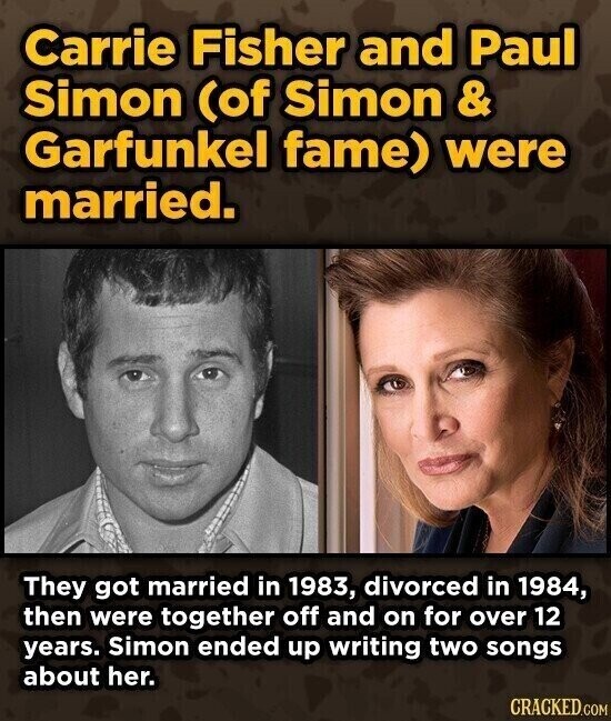 Carrie Fisher and Paul Simon (of Simon & Garfunkel fame) were married. They got married in 1983, divorced in 1984, then were together off and on for over 12 years. Simon ended up writing two songs about her. CRACKED.COM