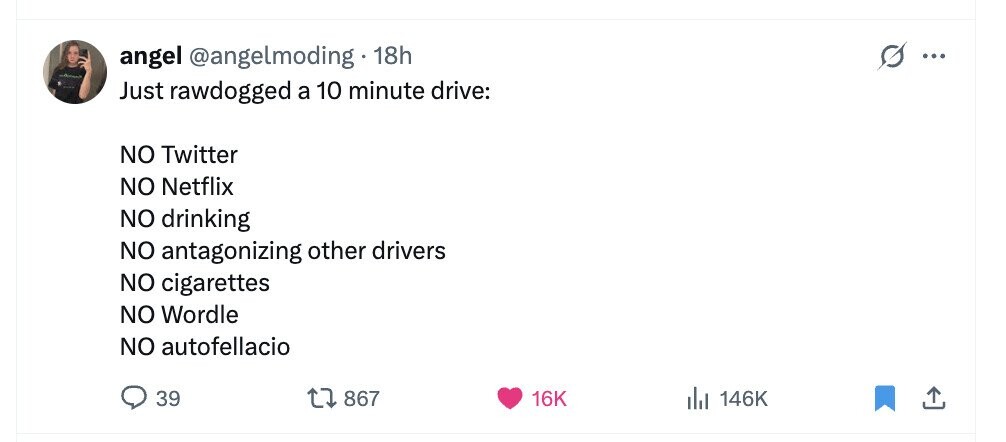 angel @angelmoding 18h ... - Just rawdogged a 10 minute drive: NO Twitter NO Netflix NO drinking NO antagonizing other drivers NO cigarettes NO Wordle NO autofellacio 39 867 16K del 146K