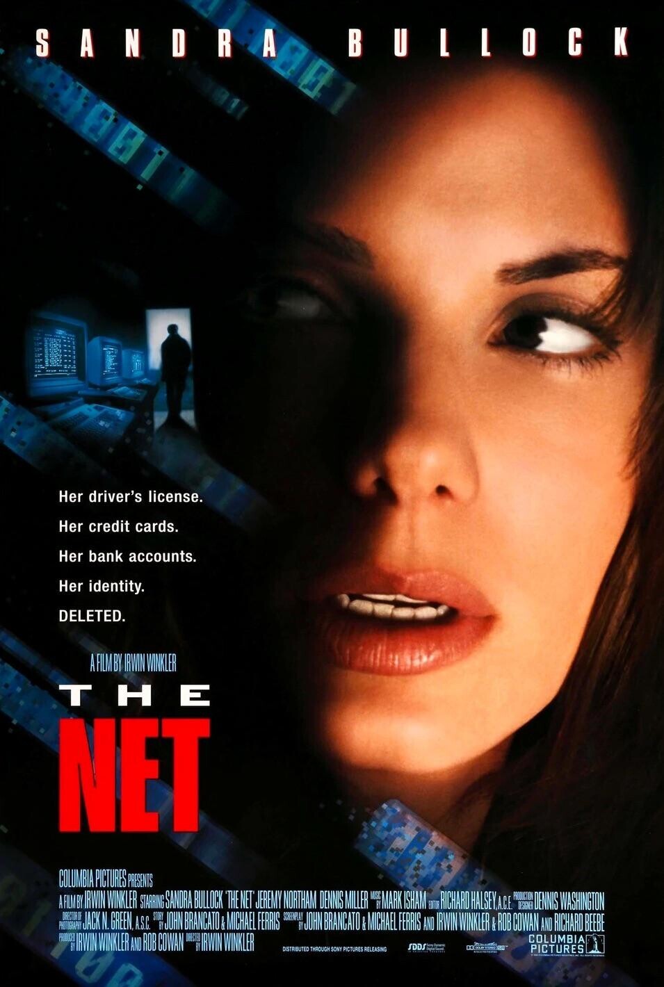 SANDRA BULLOCK 80 Her driver's license. Her credit cards. Her bank accounts. Her identity. DELETED. A FILM BY IRWIN WINKLER THE NET COLUMBIA PICTURES PRESENTS A FILM BY IRWIN WINKLER STARRING SANDRA BULLOCK THE NET JEREMY NORTHAM DENNIS MILLER MARK ISHAM RICHARD HALSEY.A.C.E PHOTOGRAPHY PRODUCED DIRECTOR OF JACK N. GREEN, A.S.C. B STORY JOHN BRANCATO MICHAEL FERRIS SCREENPLAY 1 JOHN BRANCATO I MICHAEL FERRIS AND ENTOR IRWIN WINKLER B VISANG & ROB COWAN COLUMBIA AND RICHARD BEEBE I DENNIS WASHINGTON IRWIN WINKLER AND ROB COWAN IRWIN WINKLER UD DISTRIBUTED THROUGH SONY PICTURES RELEASING SDDS RE - g PICTURES