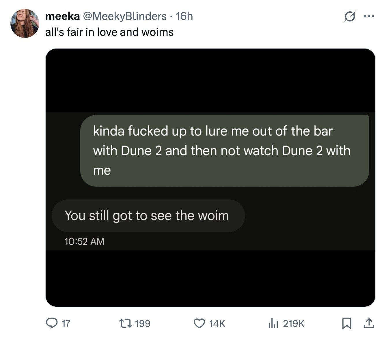 O meeka @MeekyBlinders 16h ... all's fair in love and woims kinda fucked up to lure me out of the bar with Dune 2 and then not watch Dune 2 with me You still got to see the woim 10:52 AM 17 199 14K del 219K 