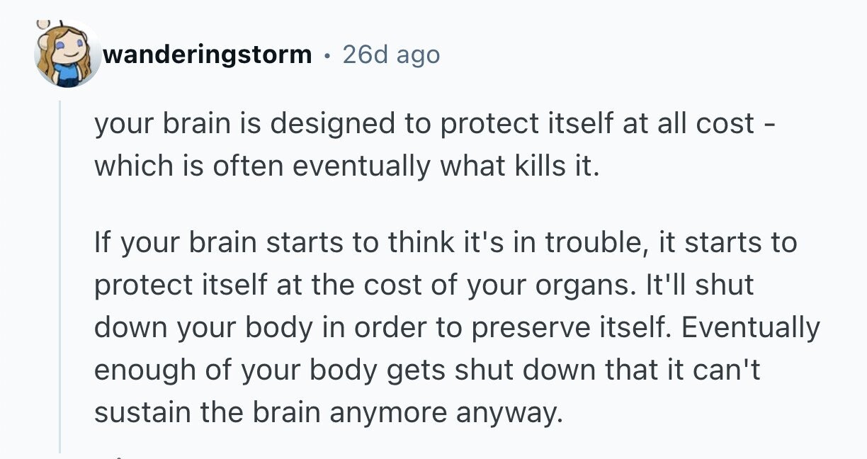 wanderingstorm 26d ago your brain is designed to protect itself at all cost - which is often eventually what kills it. If your brain starts to think it's in trouble, it starts to protect itself at the cost of your organs. It'll shut down your body in order to preserve itself. Eventually enough of your body gets shut down that it can't sustain the brain anymore anyway. 