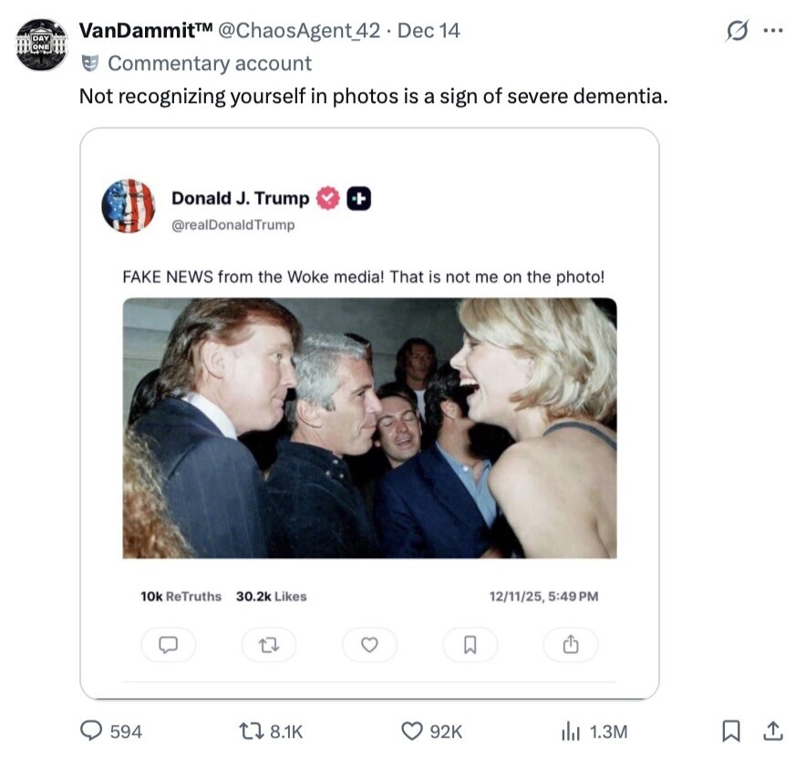 VanDammit™ @ChaosAgent42. Dec 14 O ... DAY ONE Commentary account Not recognizing yourself in photos is a sign of severe dementia. Donald J. Trump @realDonaldTrump FAKE NEWS from the Woke media! That is not me on the photo! 10k ReTruths 30.2k Likes 12/11/25, 5:49 PM 594 8.1K 92K 1.3M