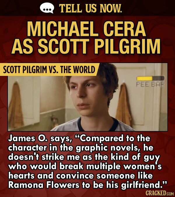 TELL US NOW. MICHAEL CERA AS SCOTT PILGRIM SCOTT PILGRIM VS. THE WORLD PEE BAF James O. says, Compared to the character in the graphic novels, he doesn't strike me as the kind of guy who would break multiple women's hearts and convince someone like Ramona Flowers to be his
