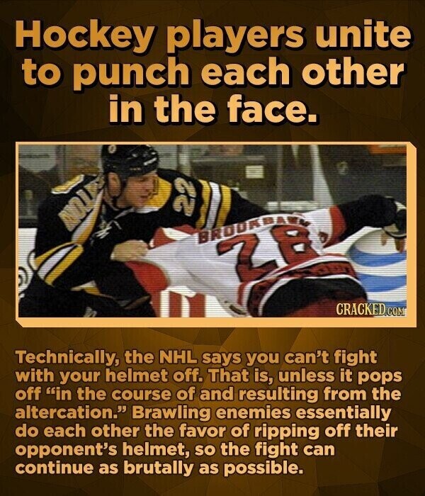 Hockey players unite to punch each other in the face. BROOKETH CRACKEDo Technically, the NHL says you can't fight with your helmet off. That is, unless it pops off in the course of and resulting from the altercation. Brawling enemies essentially do each other the favor of ripping off their opponent's helmet, SO the fight can continue as brutally as possible.