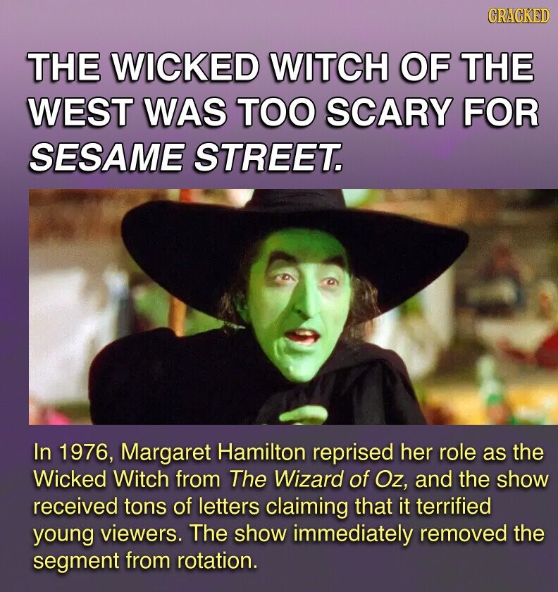 GRACKED THE WICKED WITCH OF THE WEST WAS TOO SCARY FOR SESAME STREET. In 1976, Margaret Hamilton reprised her role as the Wicked Witch from The Wizard of Oz, and the show received tons of letters claiming that it terrified young viewers. The show immediately removed the segment from rotation.