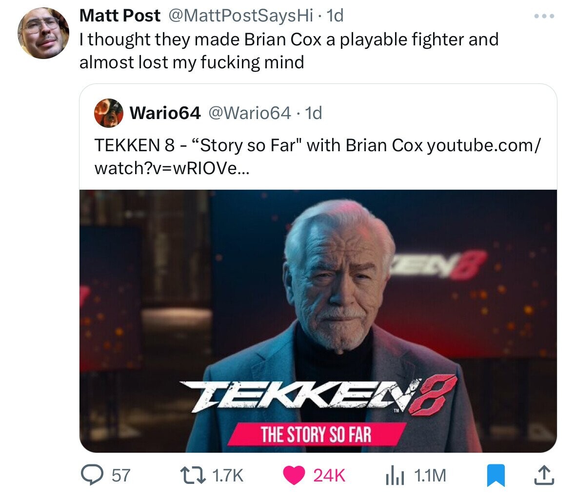 Matt Post @MattPostSaysHi 1d I thought they made Brian Cox a playable fighter and almost lost my fucking mind Wario64 @Wario64 - 1d TEKKEN 8 - Story so Far with Brian Cox youtube.com/ watch?v=wRIOVe... ENB TEKKEN8 THE STORY SO FAR 57 1.7K 24K del 1.1M