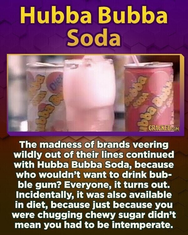 Hubba Bubba Soda Bagno Diet SODA ubba Bobs CRACKED.COM abba a The madness of brands veering wildly out of their lines continued with Hubba Bubba Soda, because who wouldn't want to drink bub- ble gum? Everyone, it turns out. Incidentally, it was also available in diet, because just because you were chugging chewy sugar didn't mean you had to be intemperate.