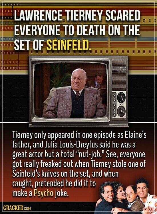 LAWRENCE TIERNEY SCARED EVERYONE TO DEATH ON THE SET OF SEINFELD. Tierney only appeared in one episode as Elaine's father, and Julia Louis-Dreyfus said he was a great actor but a total nut-job. See, everyone got really freaked out when Tierney stole one of Seinfeld's knives on the set, and when caught, pretended he did it to make a Psycho joke. CRACKED.COM