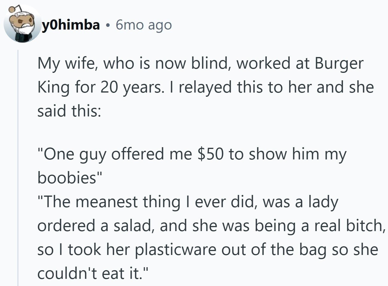 y0himba . 6mo ago My wife, who is now blind, worked at Burger King for 20 years. I relayed this to her and she said this: One guy offered me $50 to show him my boobies The meanest thing I ever did, was a lady ordered a salad, and she was being a real bitch, so I took her plasticware out of the bag so she couldn't eat it.