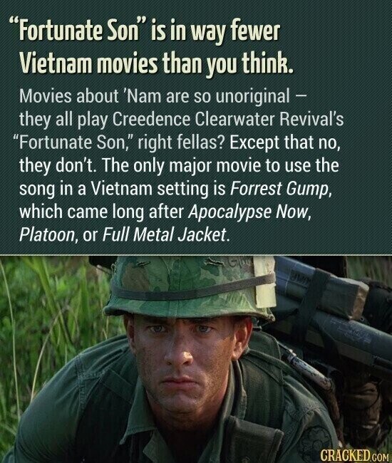 Fortunate Son is in way fewer Vietnam movies than you think. Movies about 'Nam are so unoriginal - they all play Creedence Clearwater Revival's Fortunate Son, right fellas? Except that no, they don't. The only major movie to use the song in a Vietnam setting is Forrest Gump, which came long after Apocalypse Now, Platoon, or Full Metal Jacket. CRACKED.COM