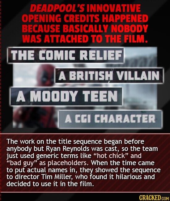 DEADPOOL'S INNOVATIVE OPENING CREDITS HAPPENED BECAUSE BASICALLY NOBODY WAS ATTACHED TO THE FILM. THE COMIC RELIEF A BRITISH VILLAIN A MOODY TEEN A CGI CHARACTER The work on the title sequence began before anybody but Ryan Reynolds was cast, so the team just used generic terms like hot chick and bad guy as placeholders. When the time came to put actual names in, they showed the sequence to director Tim Miller, who found it hilarious and decided to use it in the film. CRACKED.COM