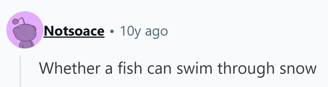 Notsoace . 10y ago Whether a fish can swim through snow