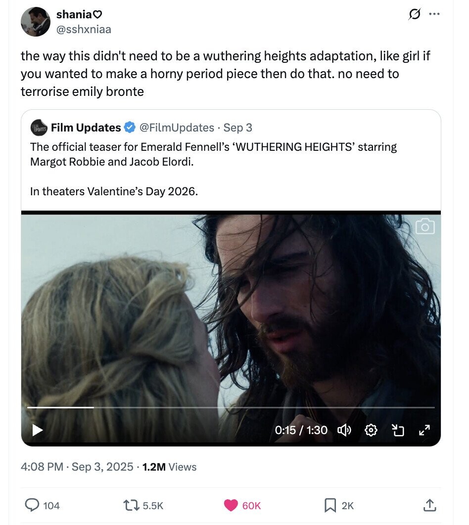 shania G ... @sshxniaa the way this didn't need to be a wuthering heights adaptation, like girl if you wanted to make a horny period piece then do that. no need to terrorise emily bronte POWITES Film Updates @FilmUpdates . Sep 3 The official teaser for Emerald Fennell's 'WUTHERING HEIGHTS' starring Margot Robbie and Jacob Elordi. In theaters Valentine's Day 2026. 0:15 / 1:30 4:08 PM Sep 3, 2025 . 1 1.2M Views 104 5.5K 60K 2K 