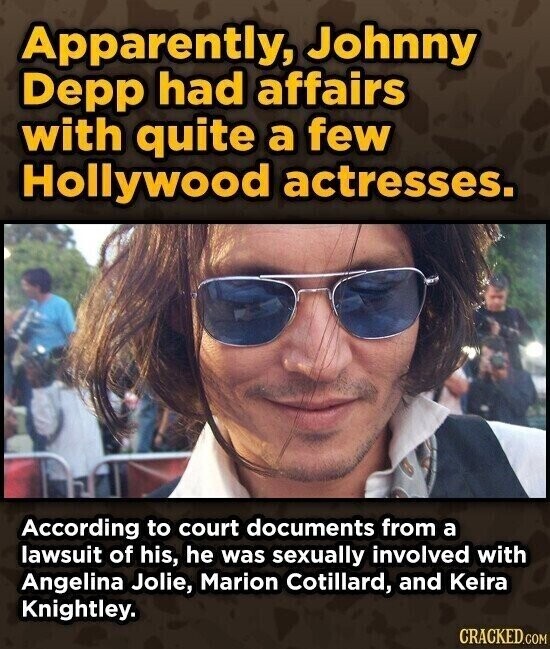 Apparently, Johnny Depp had affairs with quite a few Hollywood actresses. According to court documents from a lawsuit of his, he was sexually involved with Angelina Jolie, Marion Cotillard, and Keira Knightley. CRACKED.COM