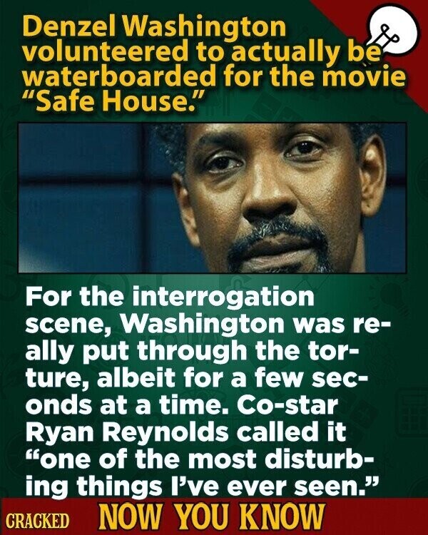 Denzel Washington volunteered to actually be waterboarded for the movie Safe House. For the interrogation scene, Washington was re- ally put through the tor- ture, albeit for a few sec- onds at a time. Co-star Ryan Reynolds called it one of the most disturb- ing things I've ever seen. CRACKED NOW YOU KNOW