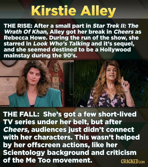 Kirstie Alley THE RISE: After a small part in Star Trek II: The Wrath Of Khan, Alley got her break in Cheers as Rebecca Howe. During the run of the show, she starred in Look Who's Talking and it's sequel, and she seemed destined to be a Hollywood mainstay during the 90's. THE FALL: She's got a few short-lived TV series under her belt, but after Cheers, audiences just didn't connect with her characters. This wasn't helped by her offscreen actions, like her Scientology background and criticism of the Me Too movement. CRACKED.COM