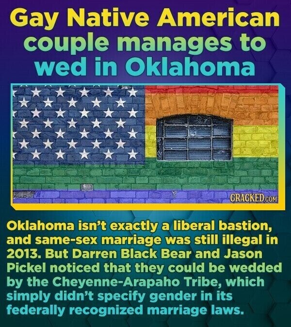 Gay Native American couple manages to wed in Oklahoma CRACKED.co Oklahoma isn't exactly a liberal bastion, and same-sex marriage was still illegal in 2013. But Darren Black Bear and Jason Pickel noticed that they could be wedded by the Cheyenne-Arapaho Tribe, which simply didn't specify gender in its federally recognized marriage laws.