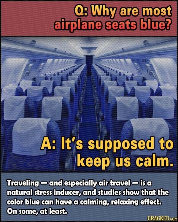 Q: Why are most airplane seats blue? A: It's supposed to keep us calm. Traveling-and especially air travel-isa natural stress inducer, and studies show that the color blue can have a calming, relaxing effect. On some, at least. CRACKED.COM