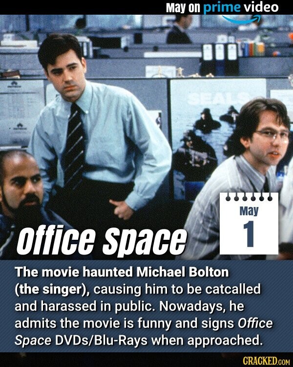 May on prime video SEALS May 1 office space The movie haunted Michael Bolton (the singer), causing him to be catcalled and harassed in public. Nowadays, he admits the movie is funny and signs Office Space DVDs/Blu-Rays when approached. CRACKED.COM