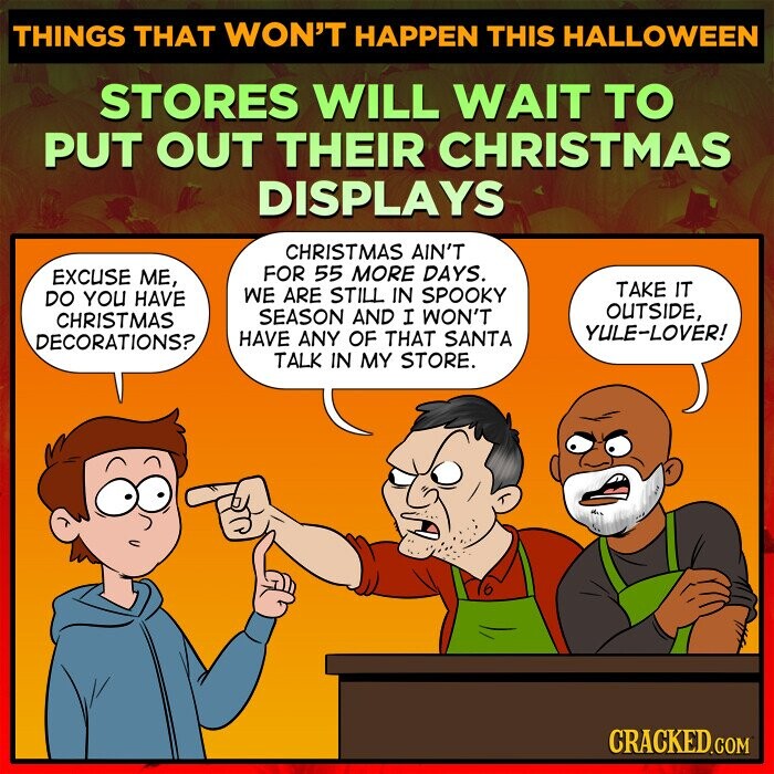 THINGS THAT WON'T HAPPEN THIS HALLOWEEN STORES WILL WAIT TO PUT OUT THEIR CHRISTMAS DISPLAYS CHRISTMAS AIN'T FOR 55 MORE DAYS. EXCUSE ME, TAKE IT WE ARE STILL IN SPOOKY DO YOU HAVE OUTSIDE, SEASON AND I WON'T CHRISTMAS YULE-LOVER! HAVE ANY OF THAT SANTA DECORATIONS? TALK IN MY STORE. CRACKED.COM