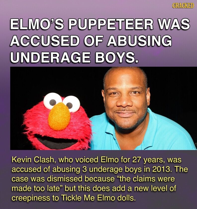 GRACKED ELMO'S PUPPETEER WAS ACCUSED OF ABUSING UNDERAGE BOYS. Kevin Clash, who voiced Elmo for 27 years, was accused of abusing 3 underage boys in 2013. The case was dismissed because the claims were made too late but this does add a new level of creepiness to Tickle Me Elmo dolls.