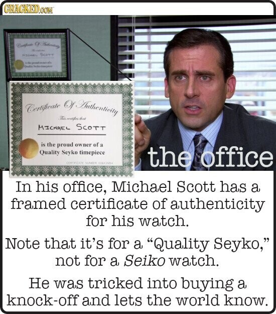 GRACKED.COM MSSMEL SCOTT to Double Certificate Of Authenticity The resigned the MICHAEL SCOTT is the proud owner of a Quality Seyko timepiece CERTIFICATE NUNDER the office In his office, Michael Scott has a framed certificate of authenticity for his watch. Note that it's for a Quality Seyko, not for a Seiko watch. Не was tricked into buying a knock-off and lets the world know. 