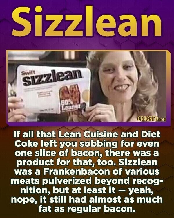 Sizzlean Swift sizzlean - - - - - - - - - - - 60% Leaner - - - CRACKED.COM If all that Lean Cuisine and Diet Coke left you sobbing for even one slice of bacon, there was a product for that, too. Sizzlean was a Frankenbacon of various meats pulverized beyond recog- nition, but at least it t - yeah, поре, it still had almost as much fat as regular bacon.
