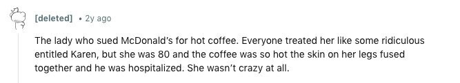 [deleted] . 2y ago The lady who sued McDonald's for hot coffee. Everyone treated her like some ridiculous entitled Karen, but she was 80 and the coffee was so hot the skin on her legs fused together and he was hospitalized. She wasn't crazy at all. 