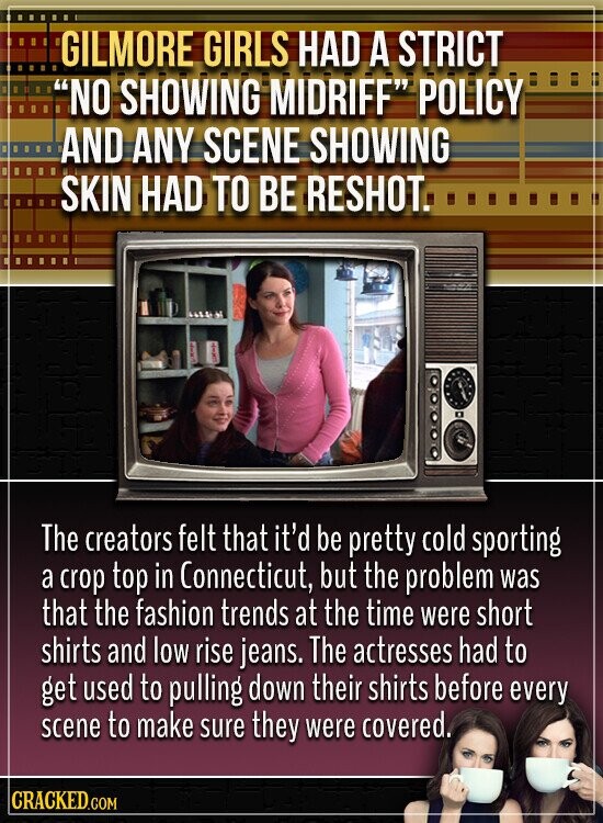 GILMORE GIRLS HAD A STRICT NO SHOWING MIDRIFF POLICY AND ANY SCENE SHOWING SKIN HAD TO BE RESHOT. The creators felt that it'd be pretty cold sporting a crop top in Connecticut, but the problem was that the fashion trends at the time were short shirts and low rise jeans. The actresses had to get used to pulling down their shirts before every scene to make sure they were covered. CRACKED.COM