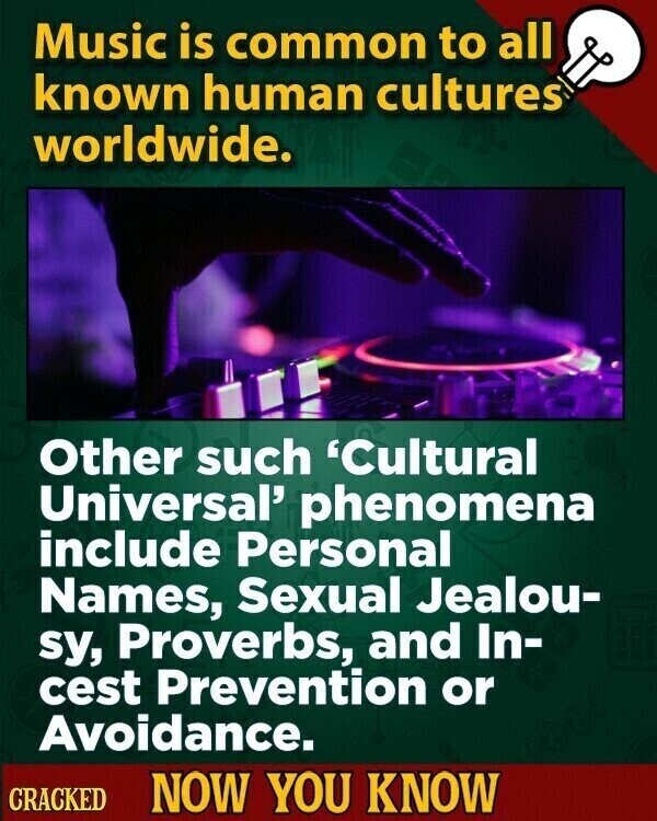 Music is common to all known human cultures worldwide. Other such 'Cultural Universal' phenomena include Personal Names, Sexual Jealou- sy, Proverbs, and In- cest Prevention or Avoidance. CRACKED NOW YOU KNOW