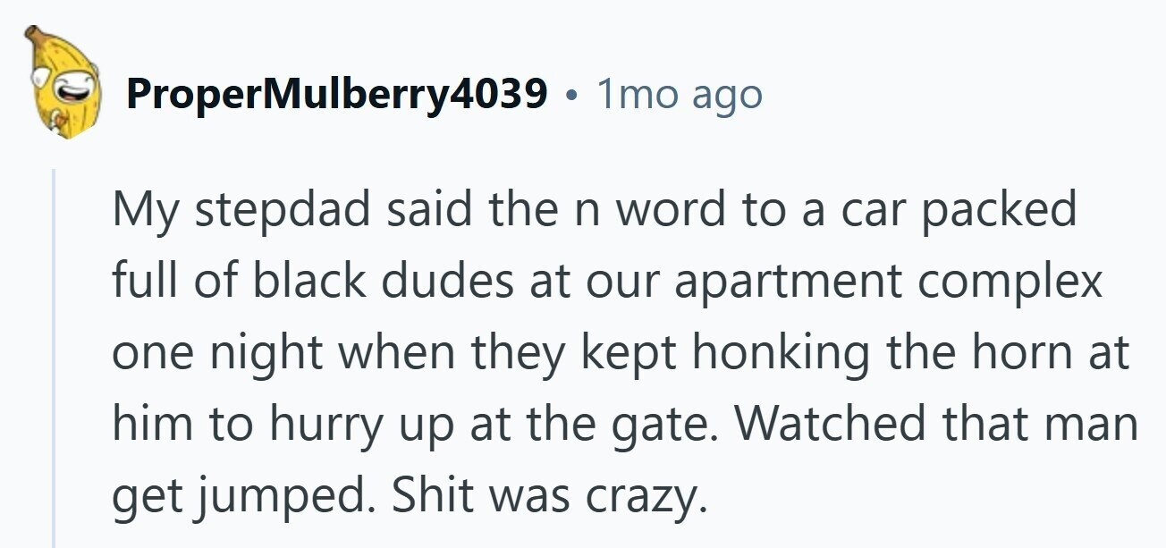 ProperMulberry4039 . 1mo ago My stepdad said the n word to a car packed full of black dudes at our apartment complex one night when they kept honking the horn at him to hurry up at the gate. Watched that man get jumped. Shit was crazy.
