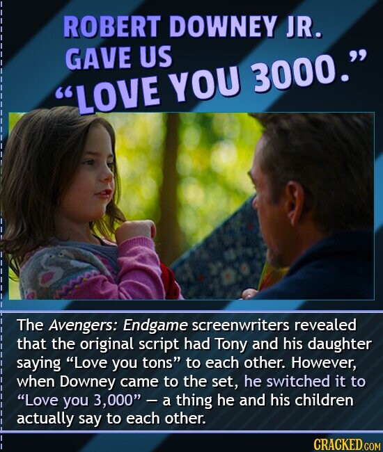 ROBERT DOWNEY JR. GAVE US LOVE YOU 3000. The Avengers: Endgame screenwriters revealed that the original script had Tony and his daughter saying Love you tons to each other. However, when Downey came to the set, he switched it to Love you 3,000 - a thing he and his children actually say to each other. CRACKED.COM