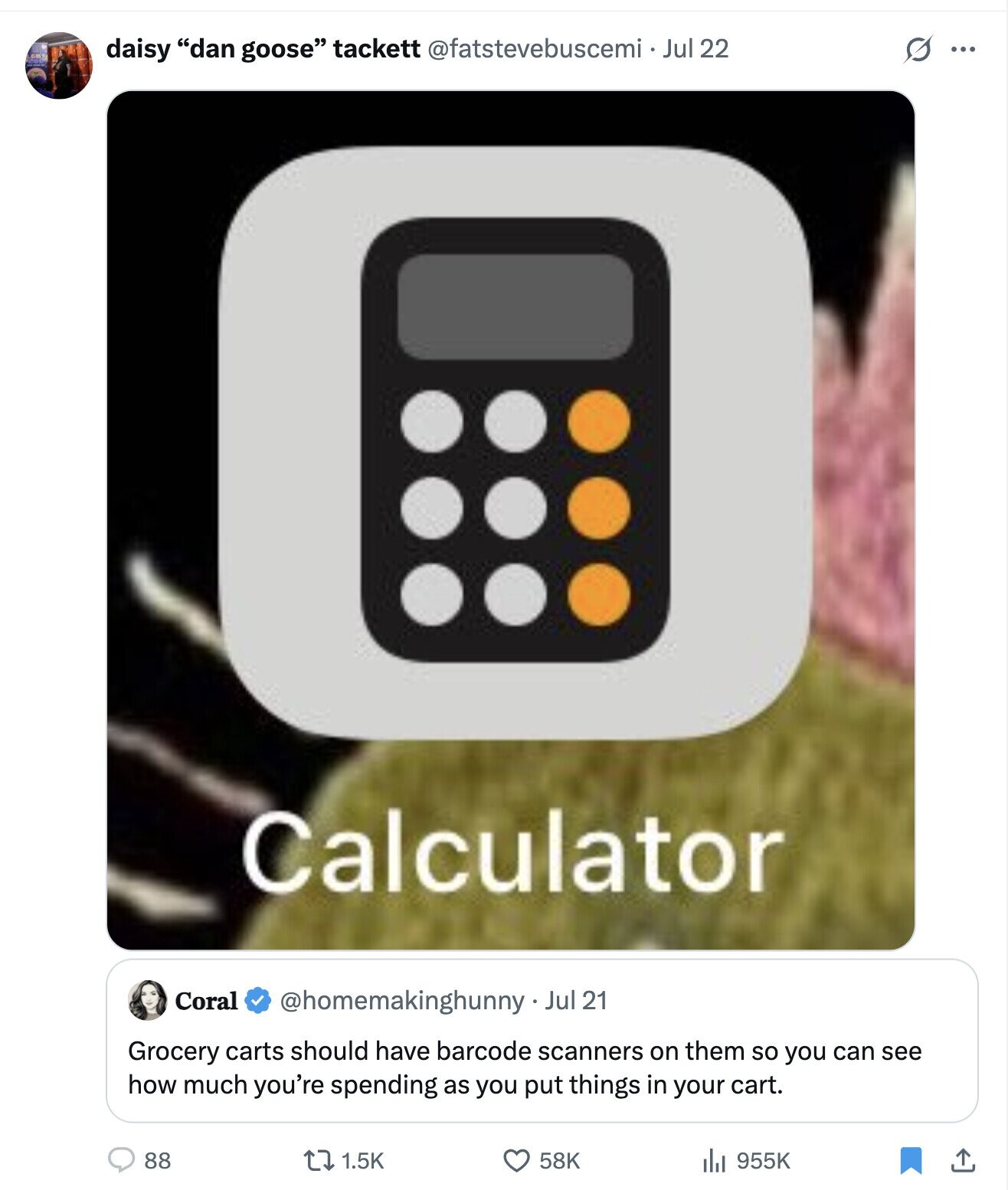 daisy dan goose tackett @fatstevebuscemi . Jul 22 O ... Calculator Coral @homemakinghunny Jul 21 Grocery carts should have barcode scanners on them so you can see how much you're spending as you put things in your cart. 88 1.5K 58K 955K