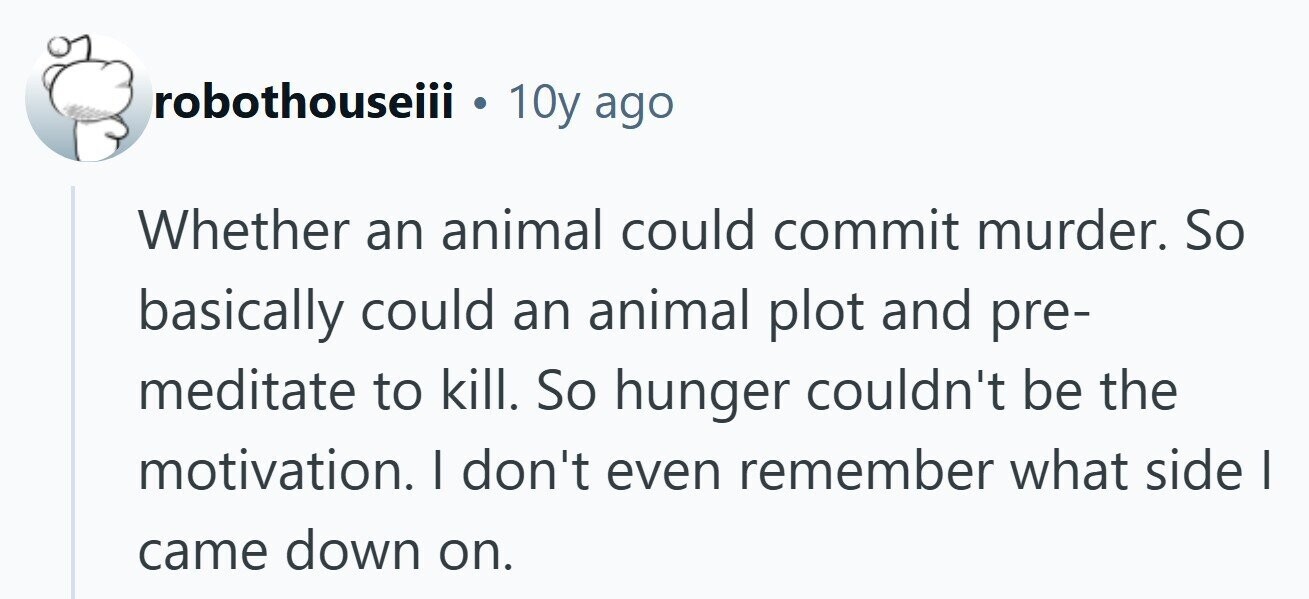 robothouseiii . 10y ago Whether an animal could commit murder. So basically could an animal plot and pre- meditate to kill. So hunger couldn't be the motivation. I don't even remember what side I came down on.