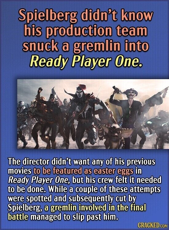 Spielberg didn't know his production team snuck a gremlin into Ready Player One. The director didn't want any of his previous movies to be featured as easter eggs in Ready Player One, but his crew felt it needed to be done. While a couple of these attempts were spotted and subsequently cut by Spielberg, a gremlin involved in the final battle managed to slip past him. CRACKED.COM