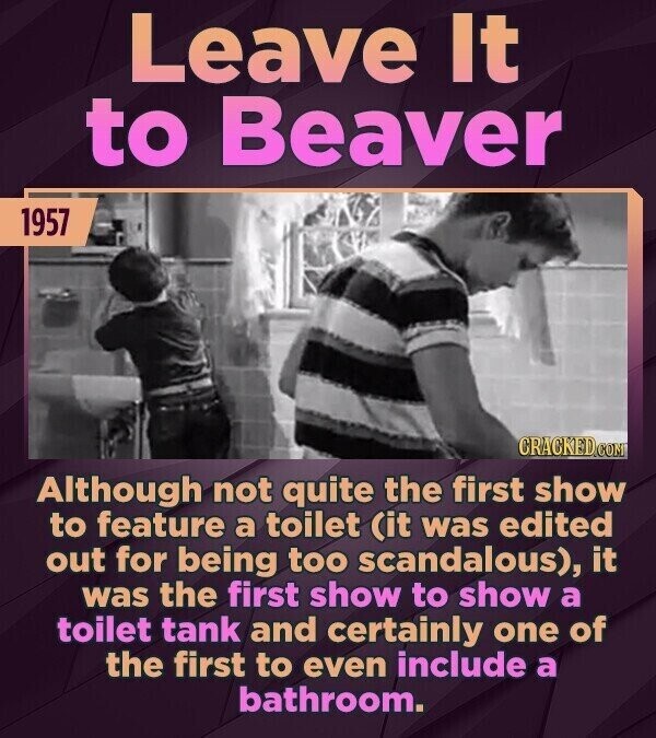 Leave It to Beaver 1957 CRACKED.COM Although not quite the first show to feature a toilet (it was edited out for being too scandalous), it was the first show to show a toilet tank and certainly one of the first to even include a bathroom.
