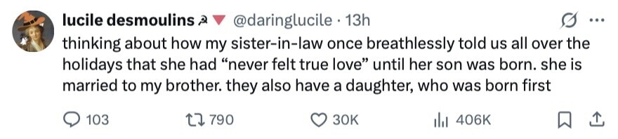 lucile desmoulins ه @daringlucile 13h ... thinking about how my sister-in-law once breathlessly told us all over the holidays that she had never felt true love until her son was born. she is married to my brother. they also have a daughter, who was born first 103 790 30K del 406K 