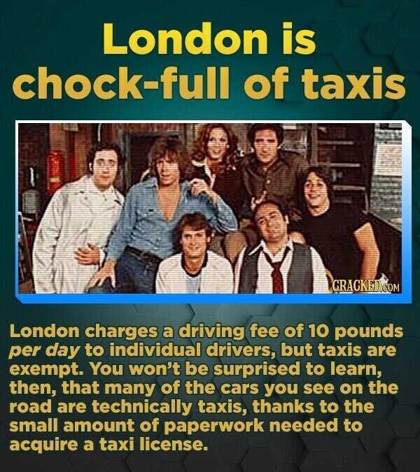 London is chock-full of taxis GRACKED.COM London charges a driving fee of 10 pounds per day to individual drivers, but taxis are exempt. You won't be surprised to learn, then, that many of the cars you see on the road are technically taxis, thanks to the small amount of paperwork needed to acquire a taxi license.