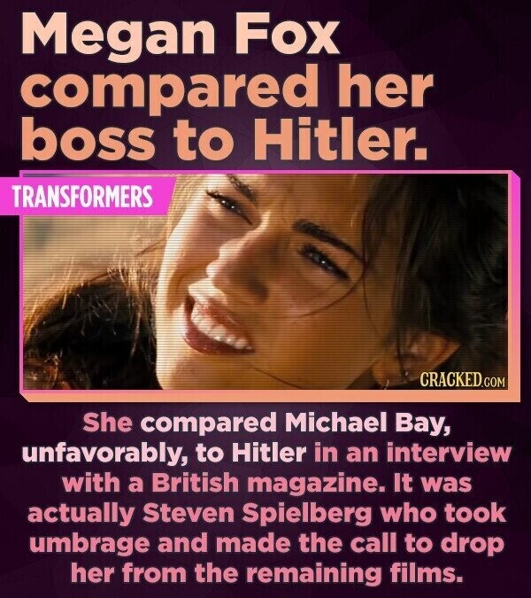 Megan Fox compared her boss to Hitler. TRANSFORMERS CRACKED.COM She compared Michael Bay, unfavorably, to Hitler in an interview with a British magazine. It was actually Steven Spielberg who took umbrage and made the call to drop her from the remaining films.