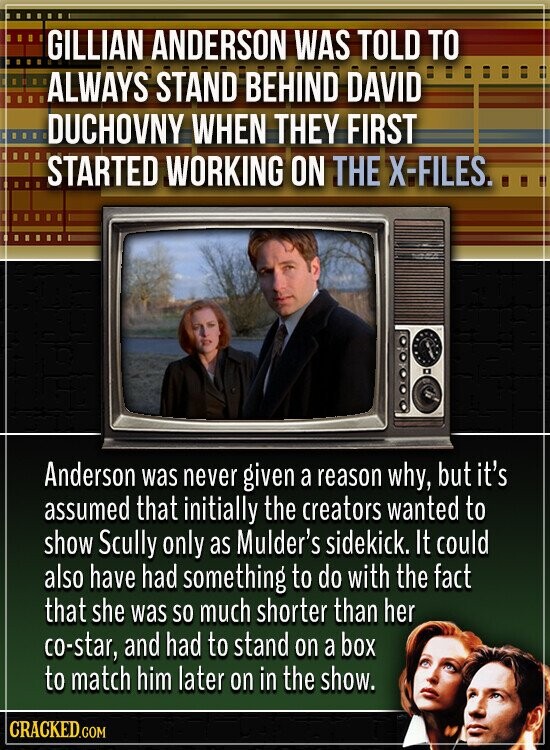 GILLIAN ANDERSON WAS TOLD TO ALWAYS STAND BEHIND DAVID DUCHOVNY WHEN THEY FIRST STARTED WORKING ON THE X-FILES. Anderson was never given a reason why, but it's assumed that initially the creators wanted to show Scully only as Mulder's sidekick. It could also have had something to do with the fact that she was so much shorter than her co-star, and had to stand on a box to match him later on in the show. CRACKED.COM
