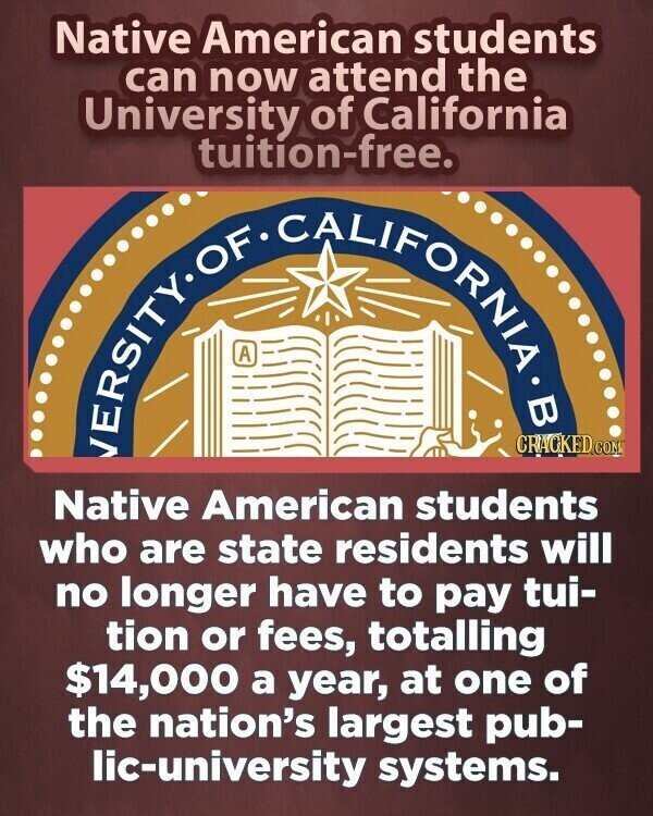 Native American students can now attend the University of California tuition-free. OF IFORNIA A В CRACKED.COM Native American students who are state residents will no longer have to pay tui- tion or fees, totalling $14,000 a year, at one of the nation's largest pub- lic-university systems.