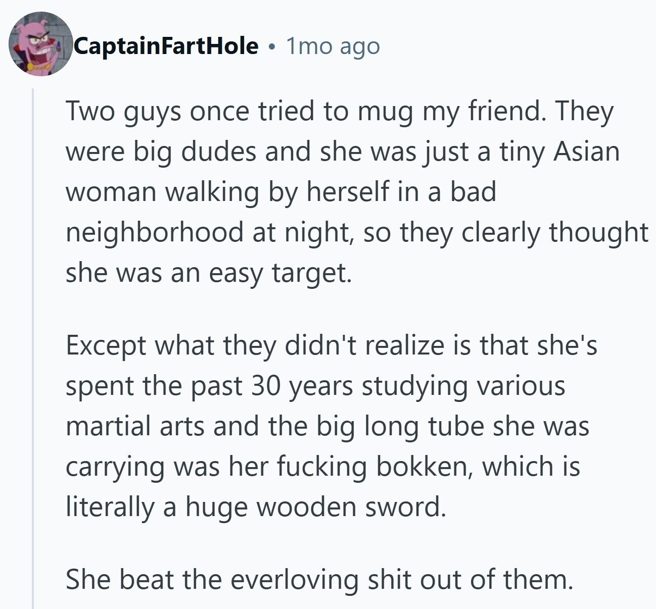 CaptainFartHole 1mo ago Two guys once tried to mug my friend. They were big dudes and she was just a tiny Asian woman walking by herself in a bad neighborhood at night, so they clearly thought she was an easy target. Except what they didn't realize is that she's spent the past 30 years studying various martial arts and the big long tube she was carrying was her fucking bokken, which is literally a huge wooden sword. She beat the everloving shit out of them.