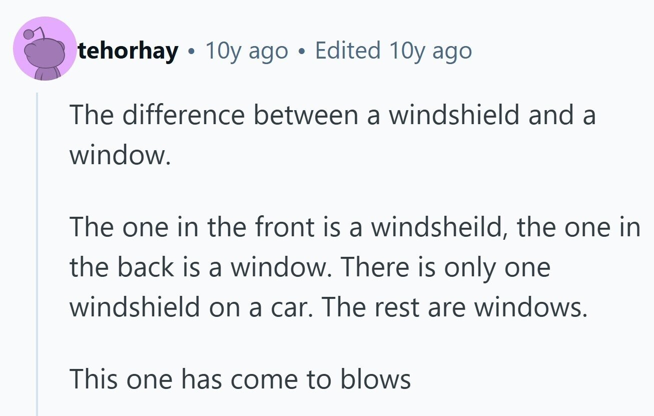 tehorhay G 10y ago Edited 10y ago The difference between a windshield and a window. The one in the front is a windsheild, the one in the back is a window. There is only one windshield on a car. The rest are windows. This one has come to blows